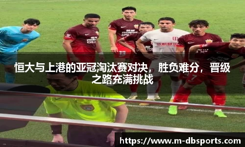 恒大与上港的亚冠淘汰赛对决，胜负难分，晋级之路充满挑战